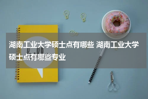 湖南工业大学硕士点有哪些 湖南工业大学硕士点有哪些专业