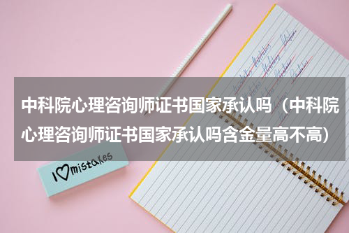 中科院心理咨询师证书国家承认吗（中科院心理咨询师证书国家承认吗含金量高不高）