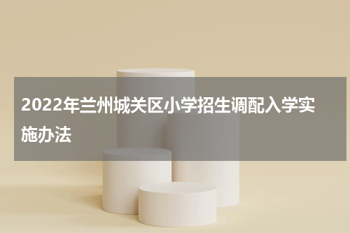 2022年兰州城关区小学招生调配入学实施办法