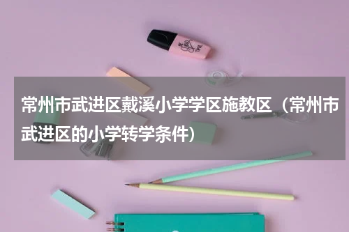 常州市武进区戴溪小学学区施教区（常州市武进区的小学转学条件）