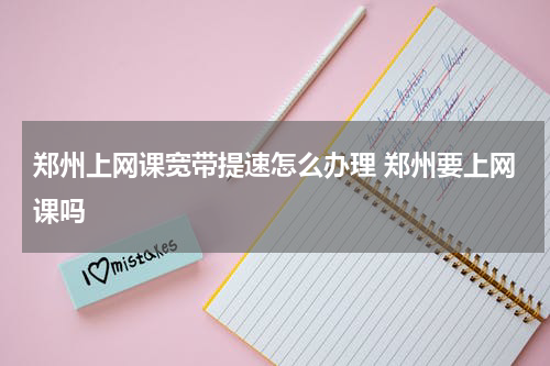 郑州上网课宽带提速怎么办理 郑州要上网课吗