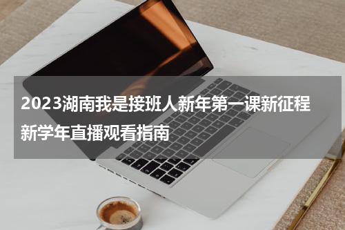 2023湖南我是接班人新年第一课新征程新学年直播观看指南