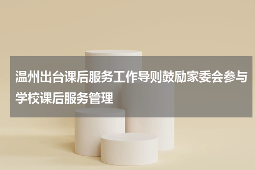 温州出台课后服务工作导则鼓励家委会参与学校课后服务管理