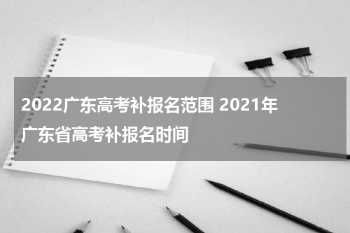 2022广东高考补报名范围 2021年广东省高考补报名时间