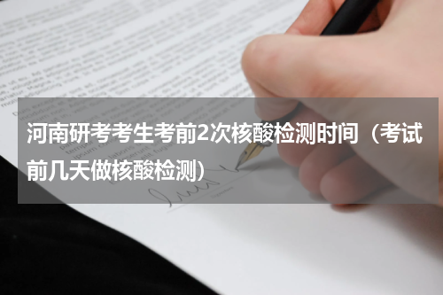 河南研考考生考前2次核酸检测时间（考试前几天做核酸检测）
