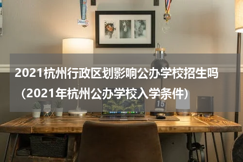 2021杭州行政区划影响公办学校招生吗（2021年杭州公办学校入学条件）