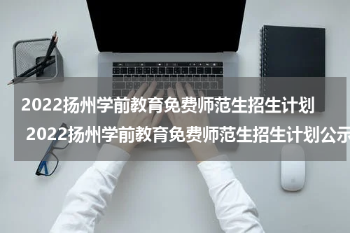 2022扬州学前教育免费师范生招生计划 2022扬州学前教育免费师范生招生计划公示