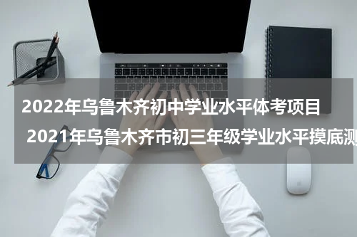 2022年乌鲁木齐初中学业水平体考项目 2021年乌鲁木齐市初三年级学业水平摸底测试