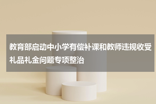 教育部启动中小学有偿补课和教师违规收受礼品礼金问题专项整治