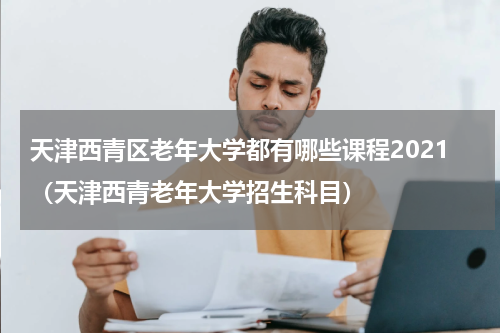 天津西青区老年大学都有哪些课程2021（天津西青老年大学招生科目）