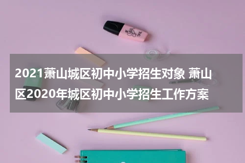 2021萧山城区初中小学招生对象 萧山区2020年城区初中小学招生工作方案