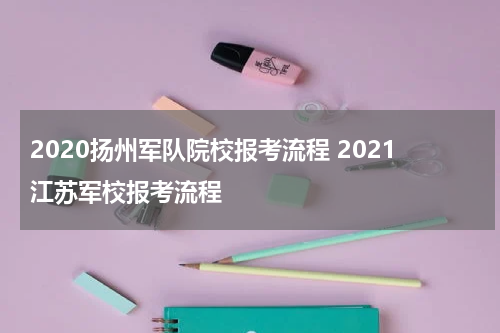 2020扬州军队院校报考流程 2021江苏军校报考流程