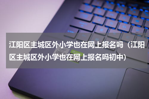 江阳区主城区外小学也在网上报名吗（江阳区主城区外小学也在网上报名吗初中）