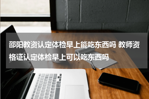 邵阳教资认定体检早上能吃东西吗 教师资格证认定体检早上可以吃东西吗