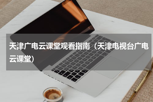 天津广电云课堂观看指南（天津电视台广电云课堂）