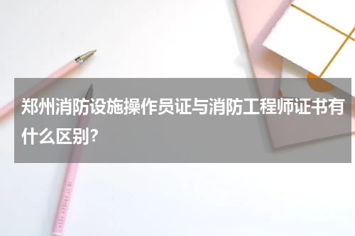 郑州消防设施操作员证与消防工程师证书有什么区别？