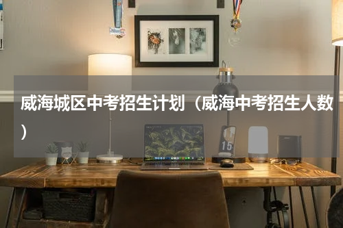 威海城区中考招生计划（威海中考招生人数）