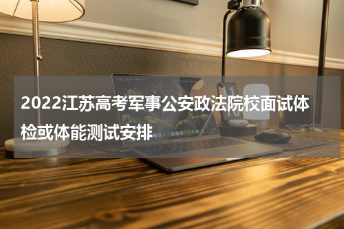 2022江苏高考军事公安政法院校面试体检或体能测试安排