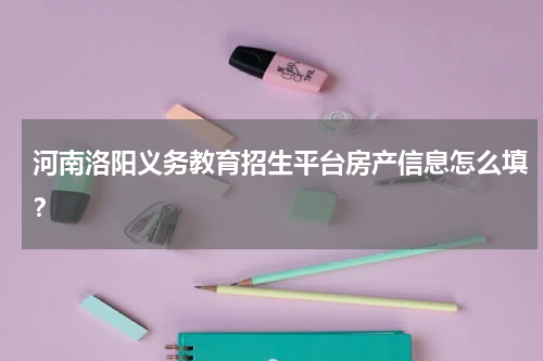 河南洛阳义务教育招生平台房产信息怎么填？