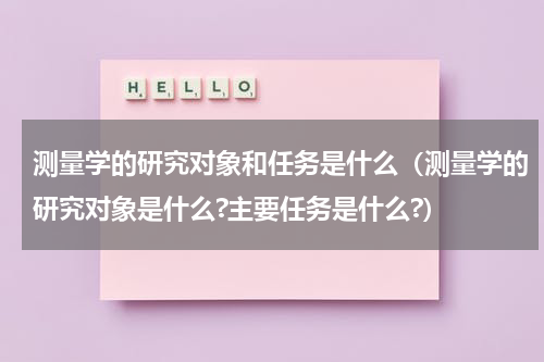 测量学的研究对象和任务是什么（测量学的研究对象是什么?主要任务是什么?）