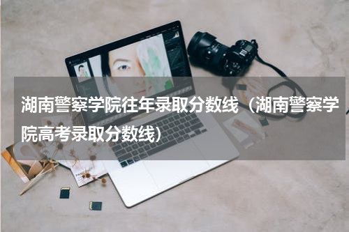 湖南警察学院往年录取分数线（湖南警察学院高考录取分数线）