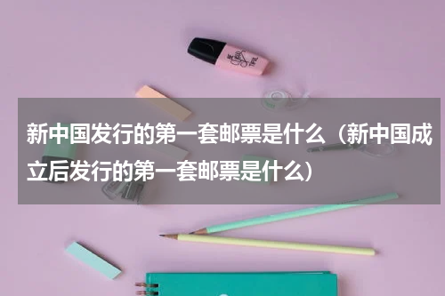 新中国发行的第一套邮票是什么（新中国成立后发行的第一套邮票是什么）
