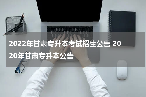 2022年甘肃专升本考试招生公告 2020年甘肃专升本公告
