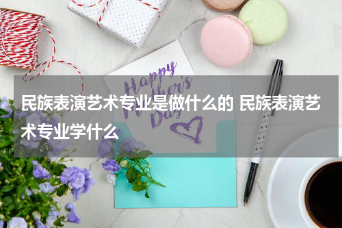 民族表演艺术专业是做什么的 民族表演艺术专业学什么