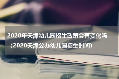 2020年天津幼儿园招生政策会有变化吗（2020天津公办幼儿园招生时间）