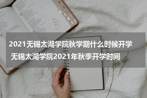 2021无锡太湖学院秋学期什么时候开学 无锡太湖学院2021年秋季开学时间