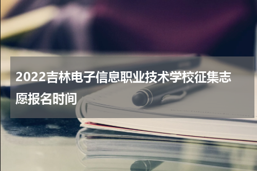 2022吉林电子信息职业技术学校征集志愿报名时间