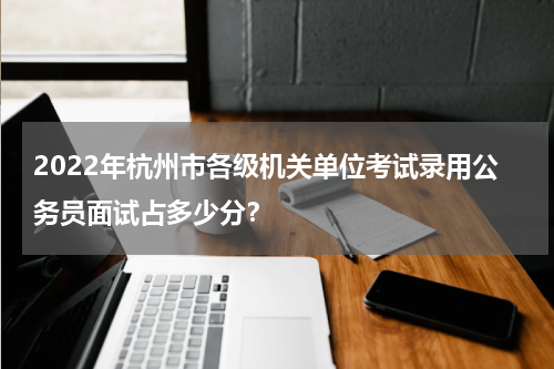 2022年杭州市各级机关单位考试录用公务员面试占多少分？