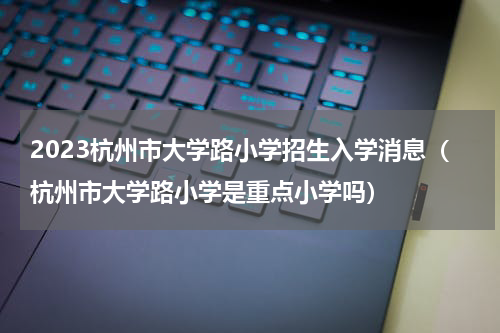 2023杭州市大学路小学招生入学消息（杭州市大学路小学是重点小学吗）