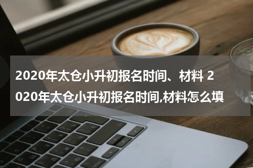 2020年太仓小升初报名时间、材料 2020年太仓小升初报名时间,材料怎么填