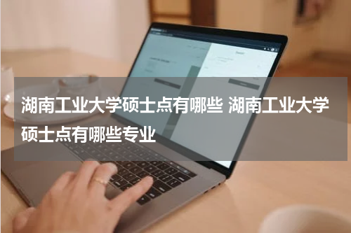 湖南工业大学硕士点有哪些 湖南工业大学硕士点有哪些专业