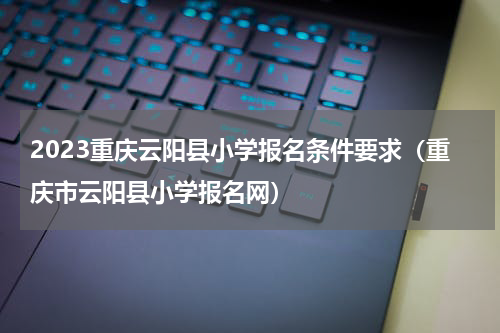 2023重庆云阳县小学报名条件要求（重庆市云阳县小学报名网）