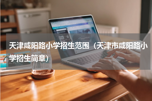 天津咸阳路小学招生范围（天津市咸阳路小学招生简章）