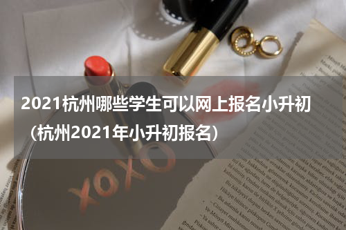 2021杭州哪些学生可以网上报名小升初（杭州2021年小升初报名）