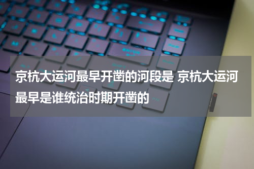 京杭大运河最早开凿的河段是 京杭大运河最早是谁统治时期开凿的