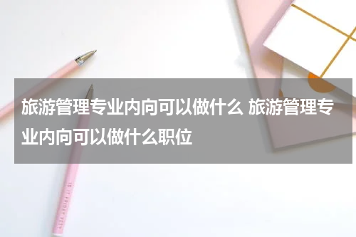 旅游管理专业内向可以做什么 旅游管理专业内向可以做什么职位