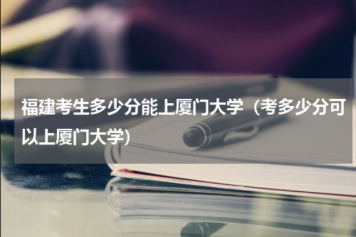 福建考生多少分能上厦门大学（考多少分可以上厦门大学）