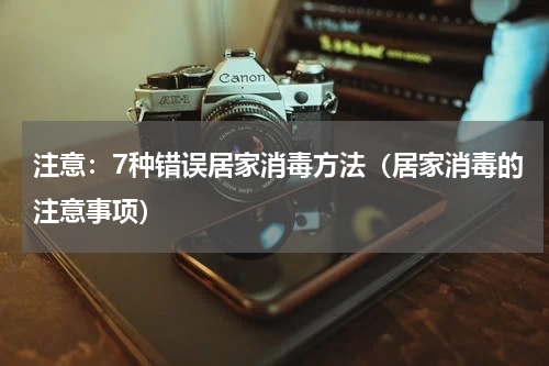 注意：7种错误居家消毒方法（居家消毒的注意事项）