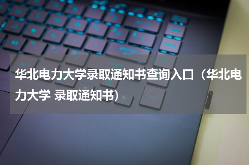 华北电力大学录取通知书查询入口（华北电力大学 录取通知书）