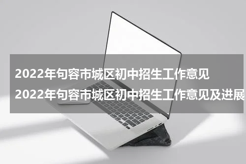 2022年句容市城区初中招生工作意见 2022年句容市城区初中招生工作意见及进展