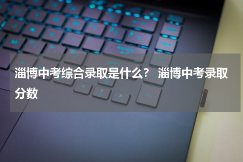 淄博中考综合录取是什么？ 淄博中考录取分数