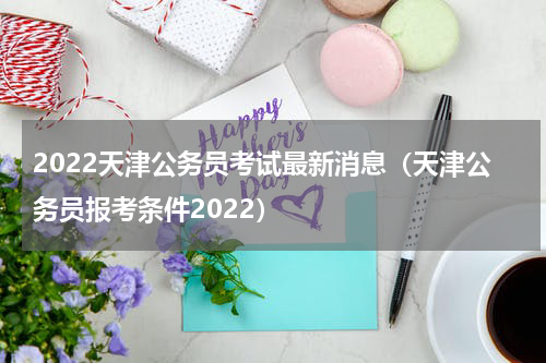 2022天津公务员考试最新消息（天津公务员报考条件2022）