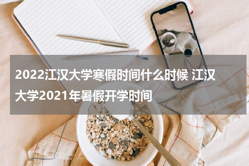 2022江汉大学寒假时间什么时候 江汉大学2021年暑假开学时间