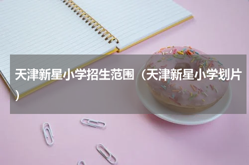 天津新星小学招生范围（天津新星小学划片）