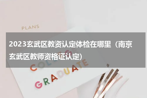 2023玄武区教资认定体检在哪里（南京玄武区教师资格证认定）