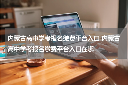 内蒙古高中学考报名缴费平台入口 内蒙古高中学考报名缴费平台入口在哪